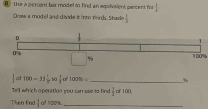 BUse a percent bar model to find an equivalent percent for  1/3 . 
Draw a model and divide it into thirds. Shade  1/3 .
0
 1/3 
1
0%
%
100%
 1/3  of 100=33 1/3 , 50 1/3  of 100% = _ %
Tell which operation you can use to find  1/3  of 100.
Then find  1/3  of 100%._