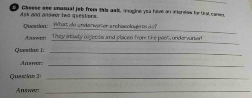 Choose one unusual job from this unit. Imagine you have an interview for that career. 
Ask and answer two questions. 
Question: . What do underwater archaeologists do? 
Answer: They study objects and places from the past, underwater! 
Question 1:_ 
Answer:_ 
Question 2:_ 
Answer:_