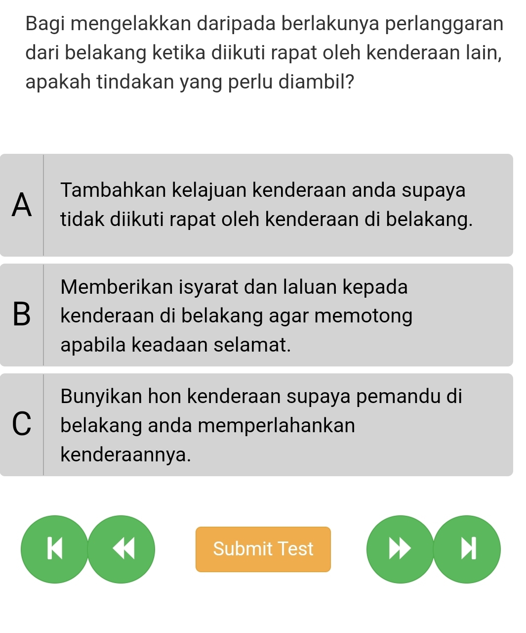 Bagi mengelakkan daripada berlakunya perlanggaran
dari belakang ketika diikuti rapat oleh kenderaan lain,
apakah tindakan yang perlu diambil?
A Tambahkan kelajuan kenderaan anda supaya
tidak diikuti rapat oleh kenderaan di belakang.
Memberikan isyarat dan laluan kepada
B kenderaan di belakang agar memotong
apabila keadaan selamat.
Bunyikan hon kenderaan supaya pemandu di
C belakang anda memperlahankan
kenderaannya.
k Submit Test
H