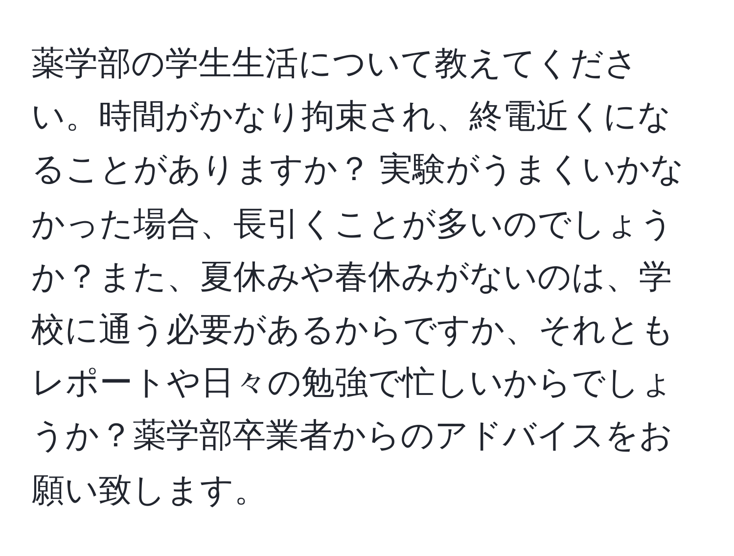 薬学部の学生生活について教えてください。時間がかなり拘束され、終電近くになることがありますか？ 実験がうまくいかなかった場合、長引くことが多いのでしょうか？また、夏休みや春休みがないのは、学校に通う必要があるからですか、それともレポートや日々の勉強で忙しいからでしょうか？薬学部卒業者からのアドバイスをお願い致します。