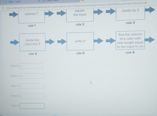 clever - Search 
https://cdn.assess.prod.mbeducation.com/dle-assess-delivery-uiv3.28.9/assessment/page/1?token=63b5928f9e6ee8d524ec18628d2c3ffe 
square divide by 3
subtract 7 the input 
rule 1 rule 2 rule 3 
find the volume 
divide the write π of a cube with 
input into 3 side length equal 
to the input in cm
rule 4 rule 5 rule 6 
Rule 1: □ 
Rule 2: □ -36
Rule 3 □ 
Rule 4 □
Rule 5 □