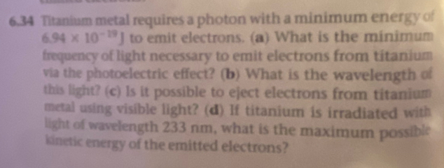 6.34 Titanium metal requires a photon with a minimum energy of
6.94* 10^(-19)J to emit electrons. (a) What is the minimum 
frequency of light necessary to emit electrons from titanium 
via the photoelectric effect? (b) What is the wavelength of 
this light? (c) Is it possible to eject electrons from titanium 
metal using visible light? (d) If titanium is irradiated with 
light of wavelength 233 nm, what is the maximum possible 
kinetic energy of the emitted electrons?