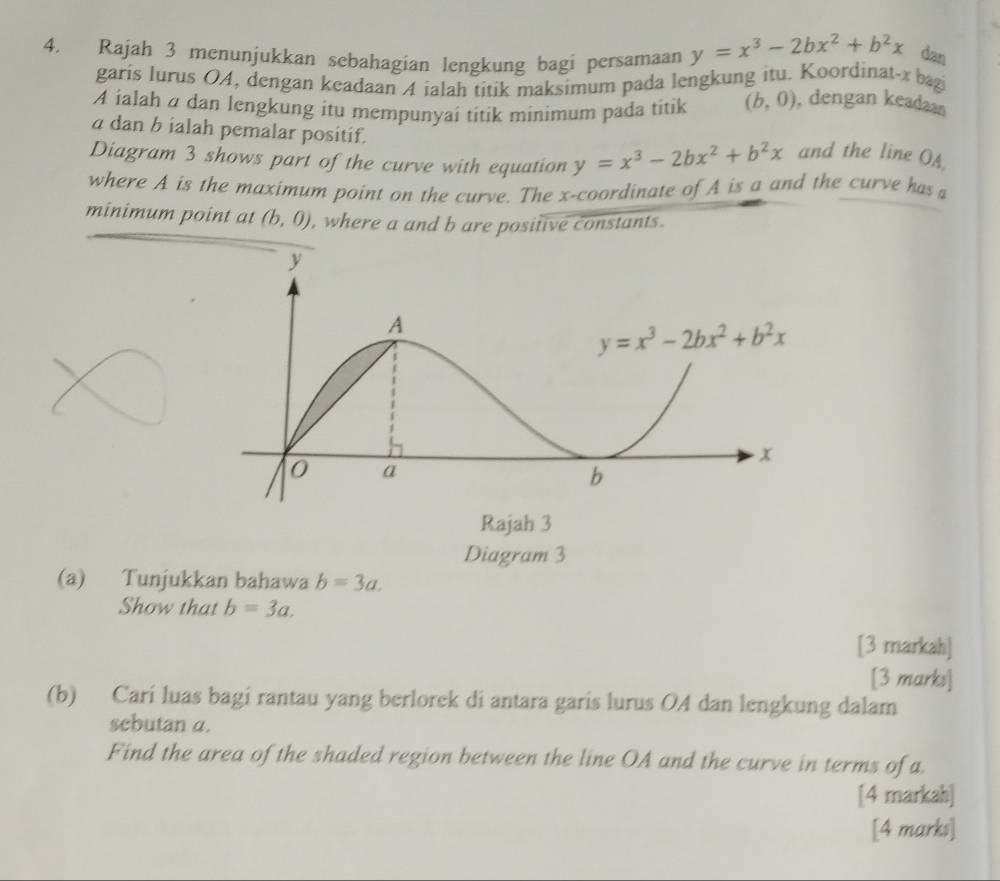 Rajah 3 menunjukkan sebahagian lengkung bagi persamaan y=x^3-2bx^2+b^2x dan
garis lurus 04, dengan keadaan 4 ialah titik maksimum pada lengkung itu. Koordinat-x bagi
A ialah a dan lengkung itu mempunyai titik minimum pada titik (b,0) , dengan keadaan
a dan b ialah pemalar positif.
Diagram 3 shows part of the curve with equation y=x^3-2bx^2+b^2x and the line OA
where A is the maximum point on the curve. The x-coordinate of A is a and the curve has 
minimum point at (b,0) , where a and b are positive constants.
(a) Tunjukkan bahawa b=3a.
Show that b=3a.
[3 markah]
[3 marks]
(b) Cari luas bagi rantau yang berlorek di antara garis lurus OA dan lengkung dalam
sebutan a.
Find the area of the shaded region between the line OA and the curve in terms of a.
[4 markah]
[4 marks]