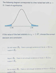 The following diagram corresponds to a two-tailed tast with a=
0.1 level of significance.
if the value of the test statistic z_2=1.97 , choose the correct 
decision and conclusion.
D not riect suppor H_c H_c a=0.1
Re es H_2 There is not enough evidence at the a=0.1 I ts
support H_c
Do no reject H_1 There is not emough evidence at the a=0.1m