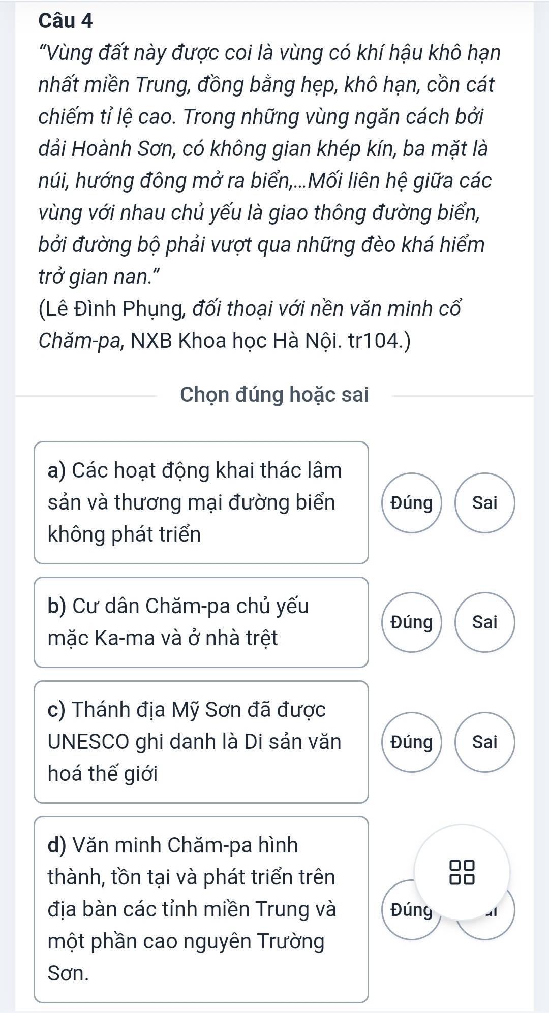 "Vùng đất này được coi là vùng có khí hậu khô hạn
nhất miền Trung, đồng bằng hẹp, khô hạn, cồn cát
chiếm tỉ lệ cao. Trong những vùng ngăn cách bởi
dải Hoành Sơn, có không gian khép kín, ba mặt là
húi, hướng đông mở ra biển,...Mối liên hệ giữa các
vùng với nhau chủ yếu là giao thông đường biển,
bởi đường bộ phải vượt qua những đèo khá hiểm
trở gian nan."
(Lê Đình Phụng, đối thoại với nền văn minh cổ
Chăm-pa, NXB Khoa học Hà Nội. tr104.)
Chọn đúng hoặc sai
a) Các hoạt động khai thác lâm
sản và thương mại đường biển Đúng Sai
không phát triển
b) Cư dân Chăm-pa chủ yếu
Đúng Sai
mặc Ka-ma và ở nhà trệt
c) Thánh địa Mỹ Sơn đã được
UNESCO ghi danh là Di sản văn Đúng Sai
hoá thế giới
d) Văn minh Chăm-pa hình
thành, tồn tại và phát triển trên
địa bàn các tỉnh miền Trung và Đúng
một phần cao nguyên Trường
Sơn.