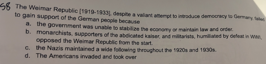 The Weimar Republic [1919-1933], despite a valiant attempt to introduce democracy to Germany, failed
to gain support of the German people because
a. the government was unable to stabilize the economy or maintain law and order.
b. monarchists, supporters of the abdicated kaiser, and militarists, humiliated by defeat in WWI,
opposed the Weimar Republic from the start.
c. the Nazis maintained a wide following throughout the 1920s and 1930s.
d. The Americans invaded and took over