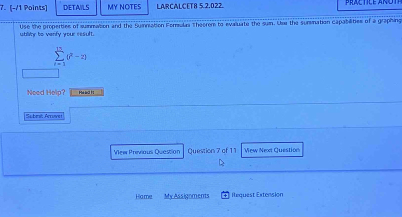 DETAILS MY NOTES LARCALCET8 5.2.022. PRACTICE ANOTP 
Use the properties of summation and the Summation Formulas Theorem to evaluate the sum. Use the summation capabilities of a graphing 
utility to verify your result.
sumlimits _(i=1)^(13)(i^2-2)
Need Help? Read It 
Submit Answer 
View Previous Question Question 7 of 11 View Next Question 
Home My Assignments + Request Extension