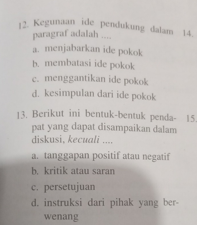 Kegunaan ide pendukung dalam 14.
paragraf adalah ....
a. menjabarkan ide pokok
b. membatasi ide pokok
c. menggantikan ide pokok
d. kesimpulan dari ide pokok
13. Berikut ini bentuk-bentuk penda- 15.
pat yang dapat disampaikan dalam
diskusi, kecuali ....
a. tanggapan positif atau negatif
b. kritik atau saran
c. persetujuan
d. instruksi dari pihak yang ber-
wenang