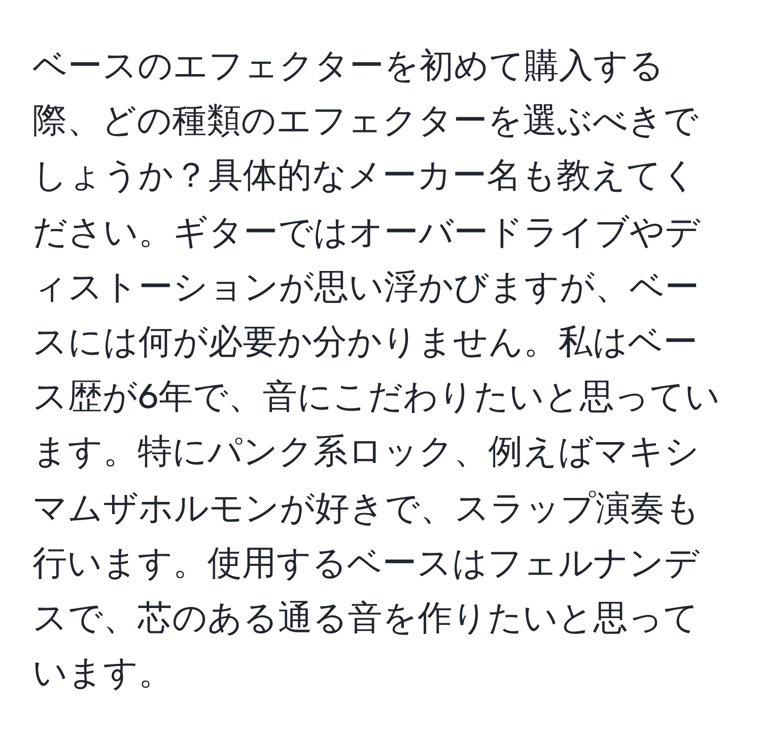 ベースのエフェクターを初めて購入する際、どの種類のエフェクターを選ぶべきでしょうか？具体的なメーカー名も教えてください。ギターではオーバードライブやディストーションが思い浮かびますが、ベースには何が必要か分かりません。私はベース歴が6年で、音にこだわりたいと思っています。特にパンク系ロック、例えばマキシマムザホルモンが好きで、スラップ演奏も行います。使用するベースはフェルナンデスで、芯のある通る音を作りたいと思っています。