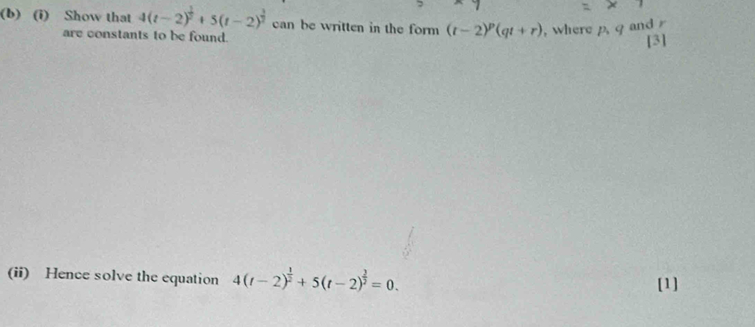 Show that 4(t-2)^ 1/2 +5(t-2)^ 3/2  can be written in the form (t-2)^p(qt+r) , where p, q and r
are constants to be found. [3] 
(ii) Hence solve the equation 4(t-2)^ 1/2 +5(t-2)^ 3/2 =0. 
[1]