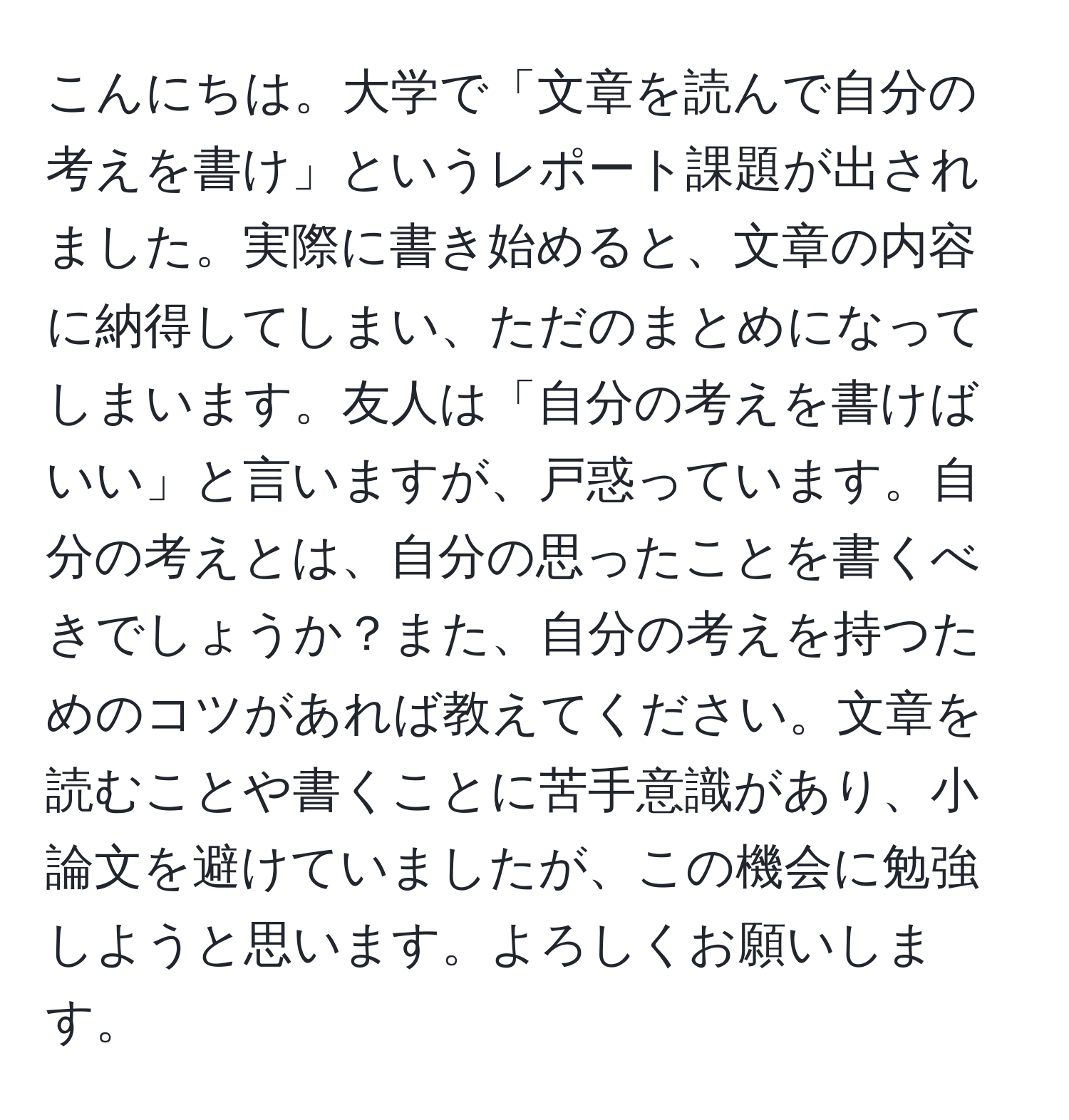 こんにちは。大学で「文章を読んで自分の考えを書け」というレポート課題が出されました。実際に書き始めると、文章の内容に納得してしまい、ただのまとめになってしまいます。友人は「自分の考えを書けばいい」と言いますが、戸惑っています。自分の考えとは、自分の思ったことを書くべきでしょうか？また、自分の考えを持つためのコツがあれば教えてください。文章を読むことや書くことに苦手意識があり、小論文を避けていましたが、この機会に勉強しようと思います。よろしくお願いします。