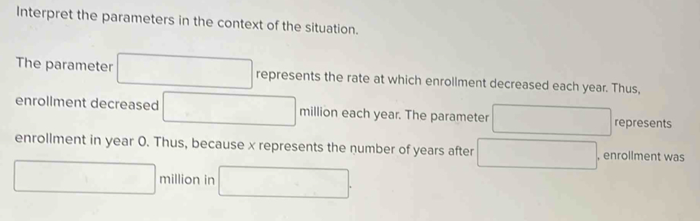 Interpret the parameters in the context of the situation. 
The parameter □ represents the rate at which enrollment decreased each year. Thus, 
enrollment decreased □ million each year. The parameter □ represents 
enrollment in year 0. Thus, because x represents the number of years after □ , enrollment was
□ million in □.