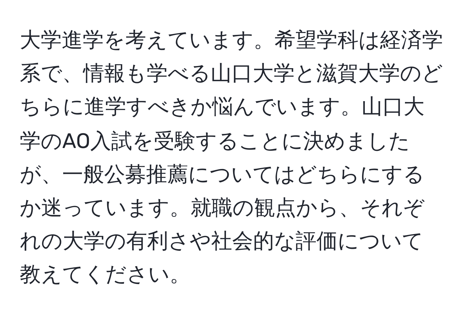 大学進学を考えています。希望学科は経済学系で、情報も学べる山口大学と滋賀大学のどちらに進学すべきか悩んでいます。山口大学のAO入試を受験することに決めましたが、一般公募推薦についてはどちらにするか迷っています。就職の観点から、それぞれの大学の有利さや社会的な評価について教えてください。