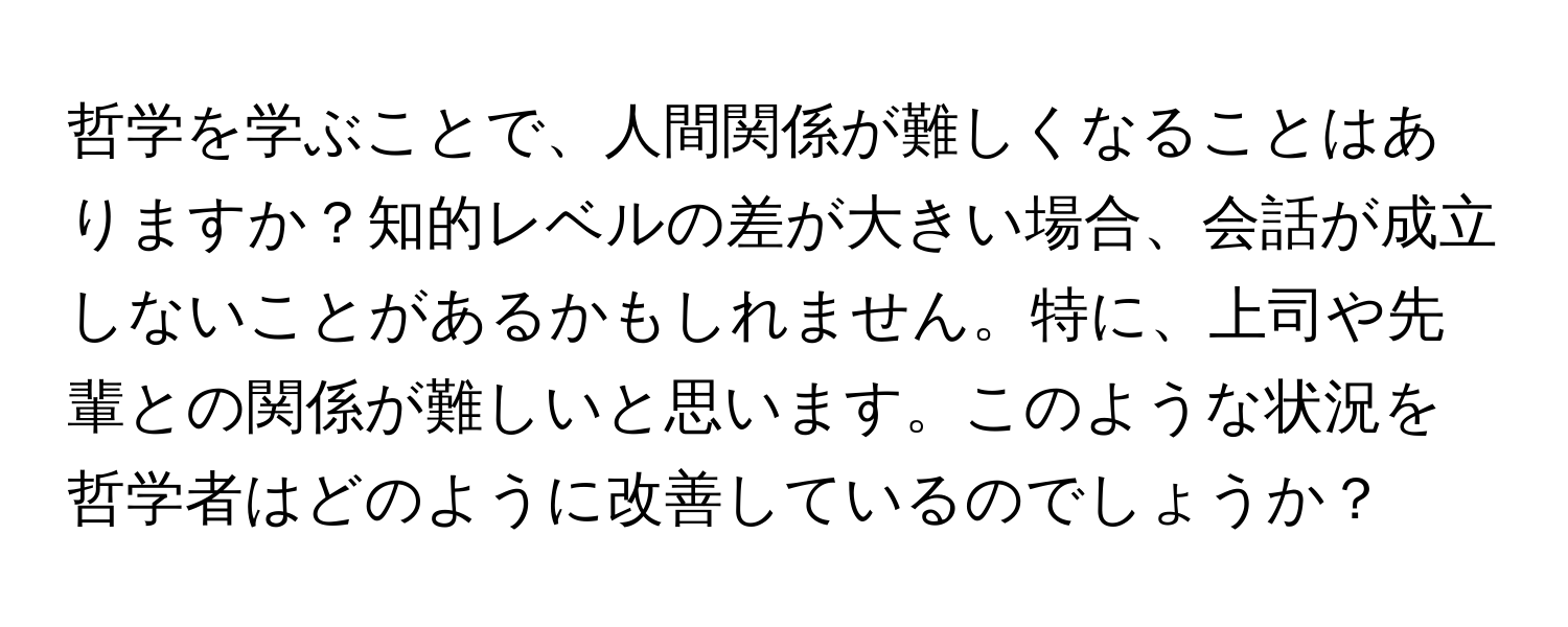 哲学を学ぶことで、人間関係が難しくなることはありますか？知的レベルの差が大きい場合、会話が成立しないことがあるかもしれません。特に、上司や先輩との関係が難しいと思います。このような状況を哲学者はどのように改善しているのでしょうか？