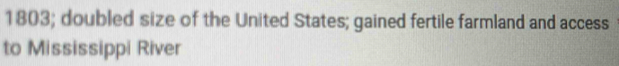 1803; doubled size of the United States; gained fertile farmland and access 
to Mississippi River