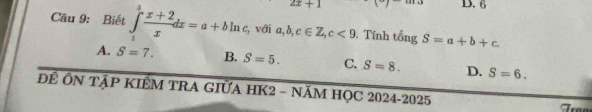 2x+1 D. 6
Câu 9: Biết ∈tlimits _1^(3frac x+2)xdx=a+bln c , với a, b, c∈ Z, c<9</tex> . Tính tổng S=a+b+c.
A. S=7. B. S=5. C. S=8.
D. S=6. 
ĐÊ ÔN TậP KIÊM TRA GIỮA HK2 - NĂM HỌC 2024-2025
Fran