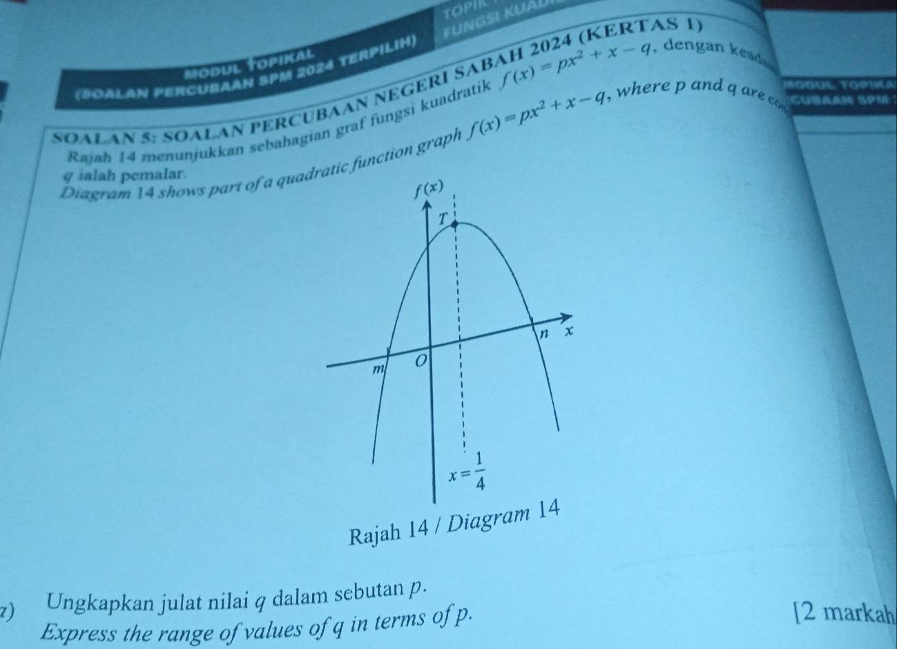 FUNGSI KUÁU
MODUL topikal
(SOALAN PERCUBAAN SPM 2024 TERPILIH)
an  ed 
SOALAN 5: SOALAN PERCUBAAN NEGERÍ SAB f(x)=px^2+x-q H 2024 (KERTAS 1)
f(x)=px^2+x-q
Rajah 14 menunjukkan sebahagian graf fungsi kuadratik
, where p and q are Todul Topwa
Cubaan 3P1
Diagram 14 shows part of a qua function graph
g ialah pemalar.
Rajah 14 / Diagram
z) Ungkapkan julat nilai q dalam sebutan p.
Express the range of values of q in terms of p.
[2 markah