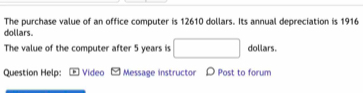 The purchase value of an office computer is 12610 dollars. Its annual depreciation is 1916
dollars. 
The value of the computer after 5 years is dollars. 
Question Help: Video Message instructor D Post to forum