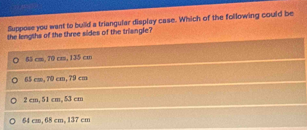 Suppose you want to build a triangular display case. Which of the following could be
the lengths of the three sides of the triangle?
65 cm, 70 cm, 135 cm
65 cm, 70 cm, 79 cm
2 cm, 51 cm, 53 cm
64 cm, 68 cm, 137 cm