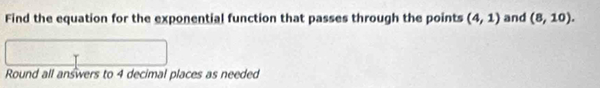 Find the equation for the exponential function that passes through the points (4,1) and (8,10). 
Round all answers to 4 decimal places as needed