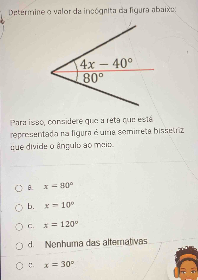 Determine o valor da incógnita da figura abaixo:
Para isso, considere que a reta que está
representada na figura é uma semirreta bissetriz
que divide o ângulo ao meio.
a. x=80°
b. x=10°
C. x=120°
d. Nenhuma das alternativas
e. x=30°