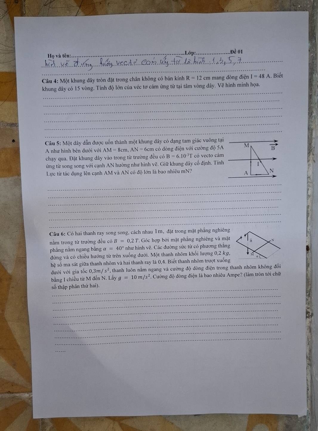 .Lớp:_ Đề 01
_
Họ và tên:
_
Câu 4: Một khung dây tròn đặt trong chân không có bán kính R=12cm mang dòng điện I=48A. Biết
_
khung dây có 15 vòng. Tính độ lớn của véc tơ cảm ứng từ tại tâm vòng dây. Vẽ hình minh họa.
_
_
_
_
_
Câu 5: Một dây dẫn được uốn thành một khung dây có dạng tam giác vuông tại_
A như hình bên dưới với AM=8cm,AN=6cm có dòng điện với cường độ 5A M B
chạy qua. Đặt khung dây vào trong từ trường đều có B=6.10^(-3)T có vecto cảm 
ứng từ song song với cạnh AN hường như hình vẽ. Giữ khung dây cố định. Tính 1
Lực từ tác dụng lên cạnh AM và AN có độ lớn là bao nhiêu mN?
A N
_
_
_
_
_
_
_
_
*  Câu 6: Có hai thanh ray song song, cách nhau 1m, đặt trong mặt phẳng nghiêng
nằm trong từ trường đều có B=0,2T. Góc hợp bởi mặt phẳng nghiêng và mặt
phẳng nằm ngang bằng alpha =40° như hình vẽ. Các đường sức từ có phương thắng
đứng và có chiều hướng từ trên xuống dưới. Một thanh nhôm khối lượng 0,2 kg,
hệ số ma sát giữa thanh nhôm và hai thanh ray là 0,4. Biết thanh nhôm trượt xuống
dưới với gia tốc 0,3m/s^2 , thanh luôn nằm ngang và cường độ dòng điện trong thanh nhôm không đổi
bằng I chiều từ M đến N. Lấy g=10m/s^2 1 Cường độ dòng điện là bao nhiêu Ampe? (làm tròn tới chữ
số thập phân thứ hai).
_
_
_
_
_
_
_
_