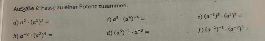 Aufgabe 6: Fasse zü einer Potenz zusammen. 
a) a^2· (a^5)^3=
c) a^5· (a^4)^-4= e) (a^(-1))^3· (a^2)^3=
f) 
b) a^(-2)· (a^2)^4=
d) (a^5)^-1· a^(-3)= (a^(-2))^-3· (a^(-3))^5=