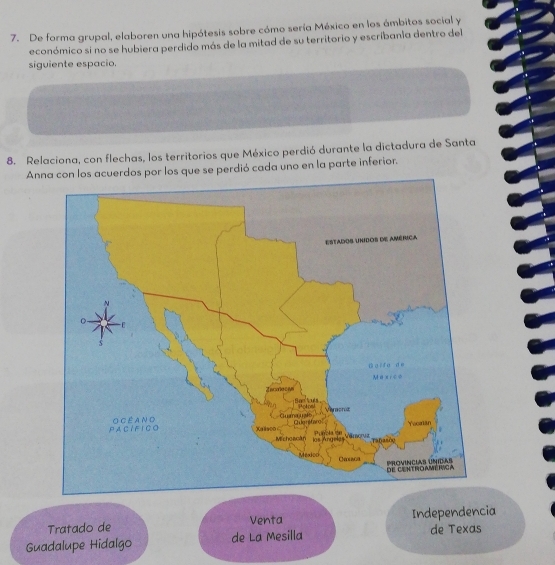 De forma grupal, elaboren una hipótesis sobre cómo sería México en los ámbitos social y 
económico si no se hubiera perdido más de la mitad de su territorio y escribania dentro del 
siguiente espacio. 
8. Relaciona, con flechas, los territorios que México perdió durante la dictadura de Santa 
Anna con los acuerdos por los que se perdió cada uno en la parte inferior. 
Tratado de Venta Independencia 
Guadalupe Hidalgo de La Mesilla de Texas