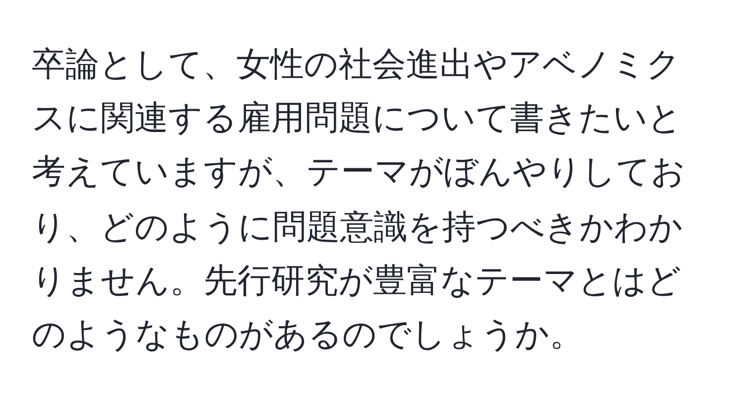 卒論として、女性の社会進出やアベノミクスに関連する雇用問題について書きたいと考えていますが、テーマがぼんやりしており、どのように問題意識を持つべきかわかりません。先行研究が豊富なテーマとはどのようなものがあるのでしょうか。