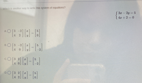 Which is another way to write this system of equations?
beginarrayl 3x-2y=5 4x+2=0endarray.
A. beginbmatrix 3&-2 4&2endbmatrix beginbmatrix x yendbmatrix =beginbmatrix 5 0endbmatrix
B. beginbmatrix 3&-2 4&0endbmatrix beginbmatrix x yendbmatrix =beginbmatrix 5 -2endbmatrix
C. beginbmatrix 3&2 4&0endbmatrix beginbmatrix x yendbmatrix =beginbmatrix 5 -2endbmatrix
D. beginbmatrix 3&2 4&2endbmatrix beginbmatrix x yendbmatrix =beginbmatrix 5 0endbmatrix