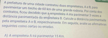 A prefeitura de uma cidade contratou duas empreiteiras, A e B, para 
pavimentar um trecho de 60 km de uma grande rodovia. Por conta dos 
contratos, ficou decidido que a empreiteira A iria pavimentar 3 vezes a 
distância pavimentada da empreiteira B. Calcule a distância pavimentada 
pela empreiteira A e B, respectivamente. Em seguida, avalie as afirmativas 
seguintes como certas ou erradas. 
A) A empreitera A irá pavimentar 15 Km.