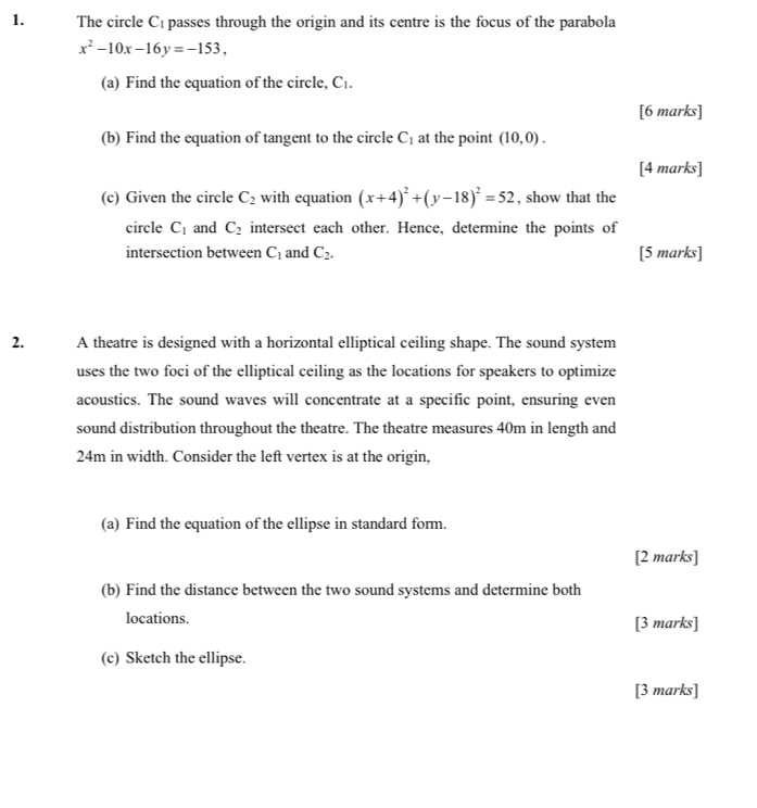 The circle Cé passes through the origin and its centre is the focus of the parabola
x^2-10x-16y=-153, 
(a) Find the equation of the circle, C_1. 
[6 marks] 
(b) Find the equation of tangent to the circle C_1 at the point (10,0). 
[4 marks] 
(c) Given the circle C_2 with equation (x+4)^2+(y-18)^2=52 , show that the 
circle C_1 and C_2 intersect each other. Hence, determine the points of 
intersection between C_1 and C_2. [5 marks] 
2. A theatre is designed with a horizontal elliptical ceiling shape. The sound system 
uses the two foci of the elliptical ceiling as the locations for speakers to optimize 
acoustics. The sound waves will concentrate at a specific point, ensuring even 
sound distribution throughout the theatre. The theatre measures 40m in length and
24m in width. Consider the left vertex is at the origin, 
(a) Find the equation of the ellipse in standard form. 
[2 marks] 
(b) Find the distance between the two sound systems and determine both 
locations. [3 marks] 
(c) Sketch the ellipse. 
[3 marks]