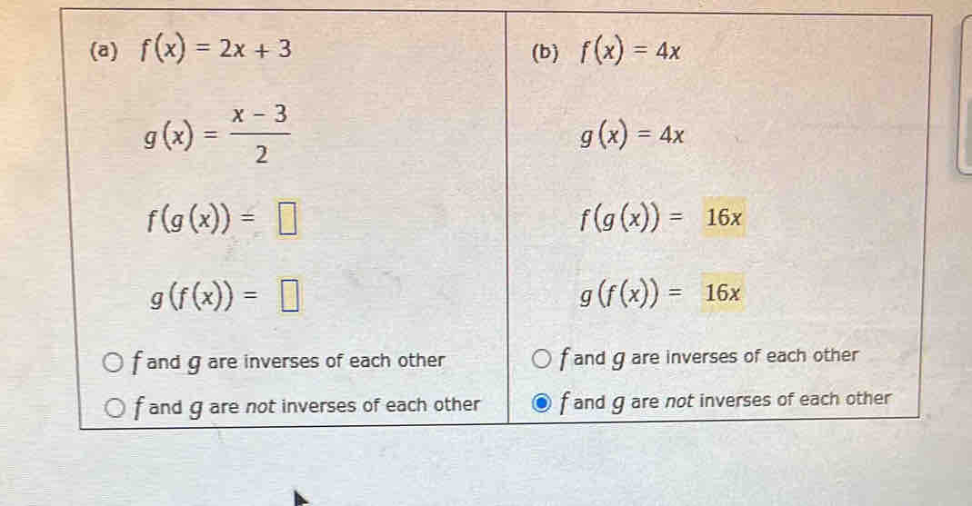 f(x)=2x+3 (b) f(x)=4x
g(x)= (x-3)/2 
g(x)=4x
f(g(x))=□
f(g(x))=16x
g(f(x))=□
g(f(x))=16x
f and g are inverses of each other f and g are inverses of each other
f and g are not inverses of each other f and g are not inverses of each other