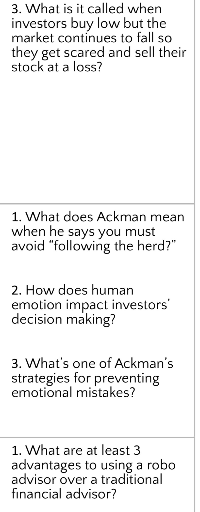 What is it called when 
investors buy low but the 
market continues to fall so 
they get scared and sell their 
stock at a loss? 
1. What does Ackman mean 
when he says you must 
avoid “following the herd?” 
2. How does human 
emotion impact investors' 
decision making? 
3. What’s one of Ackman’s 
strategies for preventing 
emotional mistakes? 
1. What are at least 3
advantages to using a robo 
advisor over a traditional 
financial advisor?