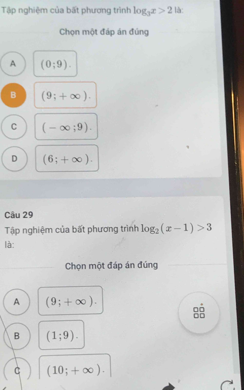 Tập nghiệm của bất phương trình log _3x>2 là:
Chọn một đáp án đúng
A (0;9).
B (9;+∈fty ).
C (-∈fty ;9).
D (6;+∈fty ). 
Câu 29
Tập nghiệm của bất phương trình log _2(x-1)>3
là:
Chọn một đáp án đúng
A (9;+∈fty ).
B (1;9). 
C (10;+∈fty ).