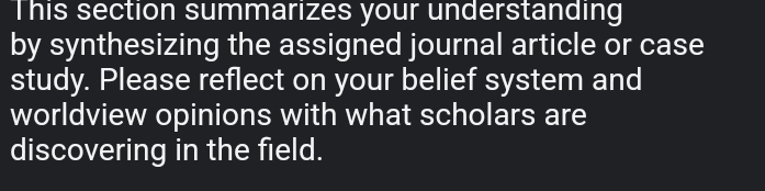 This section summarizes your understanding 
by synthesizing the assigned journal article or case 
study. Please reflect on your belief system and 
worldview opinions with what scholars are 
discovering in the field.