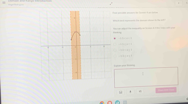 Domain and Range Introduction
< 5
Angel Rodnguesz
our possible answers for Screen 4 are below.
hich best represents the domain shown to the left?
ou can adjust the inequality on Screen 4 if this helps with your
hinking.
-1.5
-1.5≤ x<1</tex>
-1.5
-1.5≤ x≤ 1
Explain your thinking.
sqrt(1) Share With Clavs