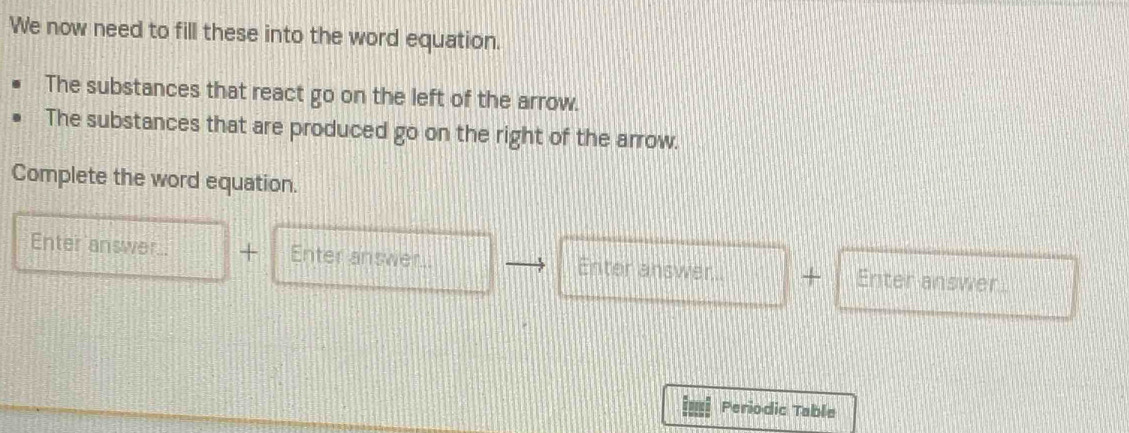 We now need to fill these into the word equation. 
The substances that react go on the left of the arrow. 
The substances that are produced go on the right of the arrow. 
Complete the word equation. 
Enter answer. + Enter answer. Enter answer.. + Enter answer 
Periodic Table