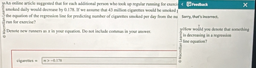 An online article suggested that for each additional person who took up regular running for exerci *Feedback × 
smoked daily would decrease by 0.178. If we assume that 43 million cigarettes would be smoked 
ξ the equation of the regression line for predicting number of cigarettes smoked per day from the nu Sorry, that's incorrect. 
run for exercise? 
How would you denote that something 
Denote new runners as x in your equation. Do not include commas in your answer. 
is decreasing in a regression 
cigarettes = m>-0.178
5 line equation?