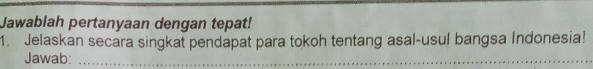 Jawablah pertanyaan dengan tepat! 
1. Jelaskan secara singkat pendapat para tokoh tentang asal-usul bangsa Indonesia! 
Jawab:_