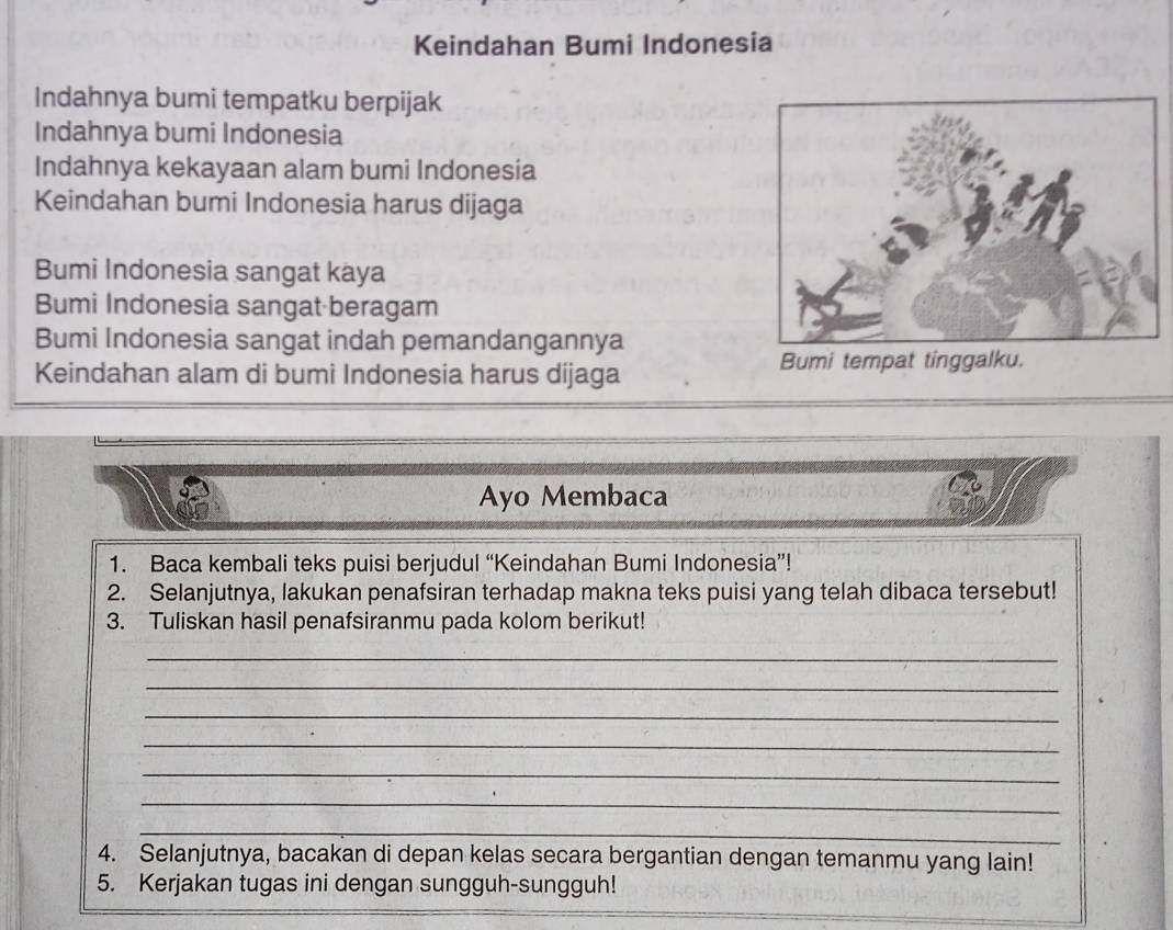 Keindahan Bumi Indonesia 
Indahnya bumi tempatku berpijak 
Indahnya bumi Indonesia 
Indahnya kekayaan alam bumi Indonesia 
Keindahan bumi Indonesia harus dijaga 
Bumi Indonesia sangat kaya 
Bumi Indonesia sangat beragam 
Bumi Indonesia sangat indah pemandangannya 
Keindahan alam di bumi Indonesia harus dijaga Bumi tempat tinggalku. 
Ayo Membaca 
1. Baca kembali teks puisi berjudul “Keindahan Bumi Indonesia”! 
2. Selanjutnya, lakukan penafsiran terhadap makna teks puisi yang telah dibaca tersebut! 
3. Tuliskan hasil penafsiranmu pada kolom berikut! 
_ 
_ 
_ 
_ 
_ 
_ 
_ 
_ 
_ 
4. Selanjutnya, bacakan di depan kelas secara bergantian dengan temanmu yang lain! 
5. Kerjakan tugas ini dengan sungguh-sungguh!