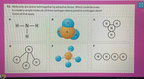 Molecules are atoms held together by attractive forces. Which could be a way
 5x/6y 
to model a simple molecule of three hydrogen atoms joined to a nitrogen atom?
Circle all that apply.
A
B
C
H H
N
 
H
E
F
N H H H