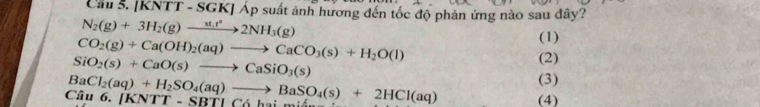 Cau 5. /KNTT-S SGK] Áp suất ảnh hương đến tốc độ phản ứng nào sau đây?
N_2(g)+3H_2(g)to 2NH_3(g)
CO_2(g)+Ca(OH)_2(aq)to CaCO_3(s)+H_2O(l)
(1)
SiO_2(s)+CaO(s)to CaSiO_3(s)
(2)
(3)
Câu 6. BaCl_2(aq)+H_2SO_4(aq)to BaSO_4(s)+2HCl(aq) [KNTT-SBTLC6h_ai- (4)