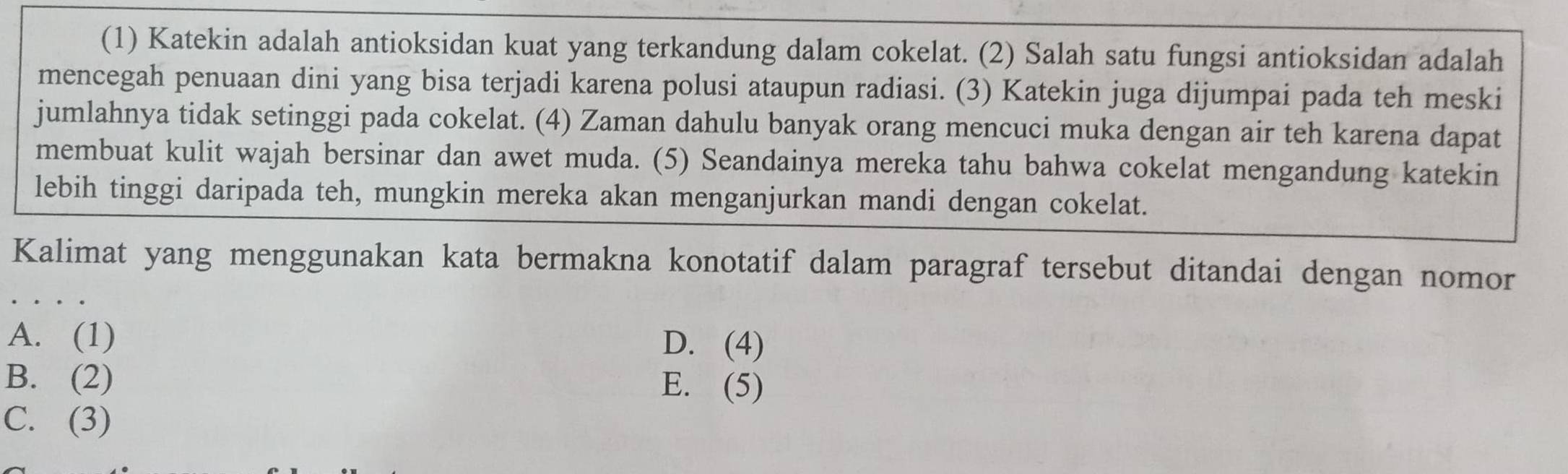 (1) Katekin adalah antioksidan kuat yang terkandung dalam cokelat. (2) Salah satu fungsi antioksidan adalah
mencegah penuaan dini yang bisa terjadi karena polusi ataupun radiasi. (3) Katekin juga dijumpai pada teh meski
jumlahnya tidak setinggi pada cokelat. (4) Zaman dahulu banyak orang mencuci muka dengan air teh karena dapat
membuat kulit wajah bersinar dan awet muda. (5) Seandainya mereka tahu bahwa cokelat mengandung katekin
lebih tinggi daripada teh, mungkin mereka akan menganjurkan mandi dengan cokelat.
Kalimat yang menggunakan kata bermakna konotatif dalam paragraf tersebut ditandai dengan nomor
A. (1) D. (4)
B. (2) E. (5)
C. (3)