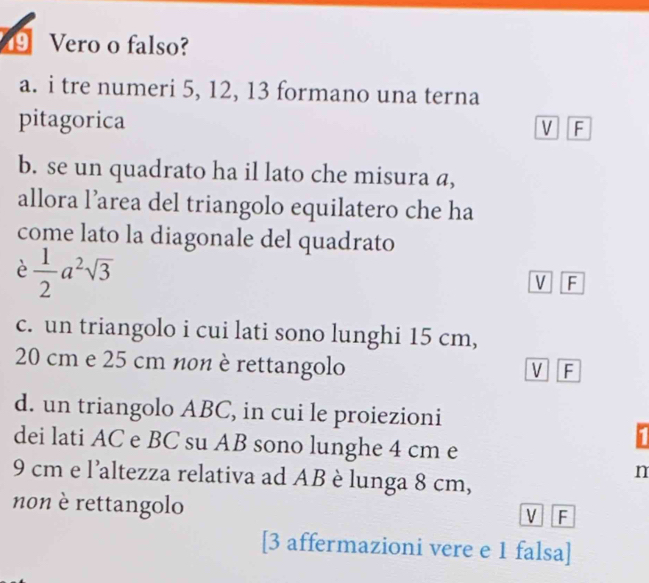 ⑲ Vero o falso?
a. i tre numeri 5, 12, 13 formano una terna
pitagorica
V F
b. se un quadrato ha il lato che misura a,
allora l’area del triangolo equilatero che ha
come lato la diagonale del quadrato
è  1/2 a^2sqrt(3)
M F
c. un triangolo i cui lati sono lunghi 15 cm,
20 cm e 25 cm non è rettangolo
V F
d. un triangolo ABC, in cui le proiezioni
dei lati AC e BC su AB sono lunghe 4 cm e
11
9 cm e l'altezza relativa ad AB è lunga 8 cm,
n
non è rettangolo
V F
[3 affermazioni vere e 1 falsa]