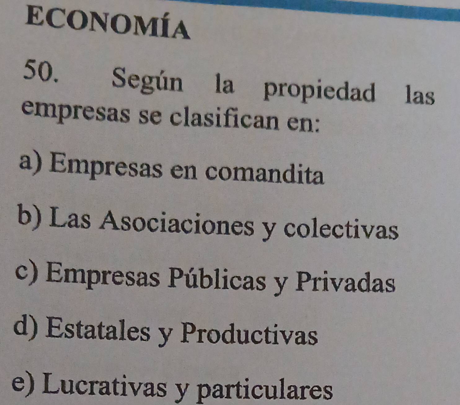 ECONOMÍA
50. Según la propiedad las
empresas se clasifican en:
a) Empresas en comandita
b) Las Asociaciones y colectivas
c) Empresas Públicas y Privadas
d) Estatales y Productivas
e) Lucrativas y particulares