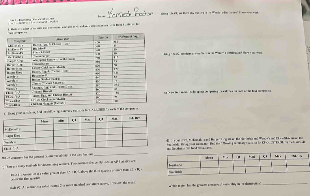 Using rule #1, are there any outliers in the Wendy's distribution? Show your work 
Unit 1 - Exploring One Variable Data 
HW 3 - Summary Statistics and Doxplots Name 
_ 
1) Bellow is a list of calories and cholesterol amounts in 4 randomly selected menu items from 4 different fast 
sing rule #2, are there any outliers in the Wendy's distribution? Show your work 
c) Draw four modified boxplots comparing the calories for each of the four companies 
ur calculator, find the following summary statistic 
In your town, McDonald's and Burger King are on the Northside and Wendy's and Chick-fil-A are on the 
outhside. Using your calculator, find the following summary statistics for CHOLESTEROL for the Northside 
nd Southside fast food restaurants 
_ 
Which company has the greatest calorie variability in the distribution? 
b) There are many methods for determining outliers. Two methods frequently used in AP Statistics are. 
Rule #] : An outlier is a value greater than 1.5* 1QR above the third quartile or more than 1.5* 1QR
below the first quartile 
Which region has the greatest cholesterol variability in the distribution? 
Rule #2: An outlier is a value located 2 or more standard deviations above, or below, the mean. 
_
