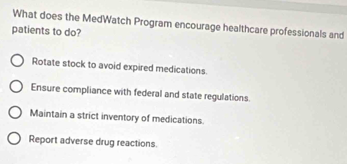 What does the MedWatch Program encourage healthcare professionals and
patients to do?
Rotate stock to avoid expired medications.
Ensure compliance with federal and state regulations
Maintain a strict inventory of medications.
Report adverse drug reactions