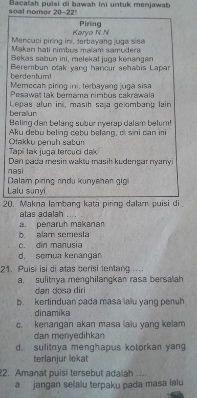 Bacalah puisi di bawah ini untuk menjawab
soal nomor 20-22!
Piring
Karya N.N
Mencuci piring ini, terbayang juga sisa
Makan hati nimbus malam samudera
Bekas sabun ini, melekat juga kenangan
Berembun otak yang hancur sehabis Lapar
berdentum!
Memecah piring ini, terbayang juga sisa
Pesawat tak bernama nimbus cakrawala
Lepas alun ini, masih saja gelombang lain
beralun
Beling dan belang subur nyerap dalam belum!
Aku debu beling debu belang, di sini dan ini
Otakku penuh sabun
Tapi tak juga tercuci daki
Dan pada mesin waktu masih kudengar nyanyi
nasi
Dalam piring rindu kunyahan gigi
Lalu sunyi
20. Makna lambang kata piring dalam puisi di .
atas adalah ....
a. penaruh makanan
b. alam semesta
c. diri manusia
d. semua kenangan
21. Puisi isi di atas berisi tentang ....
a. sulitnya menghilangkan rasa bersalah
dan dosa diri
b. kertinduan pada masa lalu yang penuh
dinamika
c. kenangan akan masa lalu yang kelam
dan menyedihkan
d. sulitnya menghapus kotorkan yang
terlanjur lekat
2. Amanat puisi tersebut adalah ….
a jangan selalu terpaku pada masa lalu