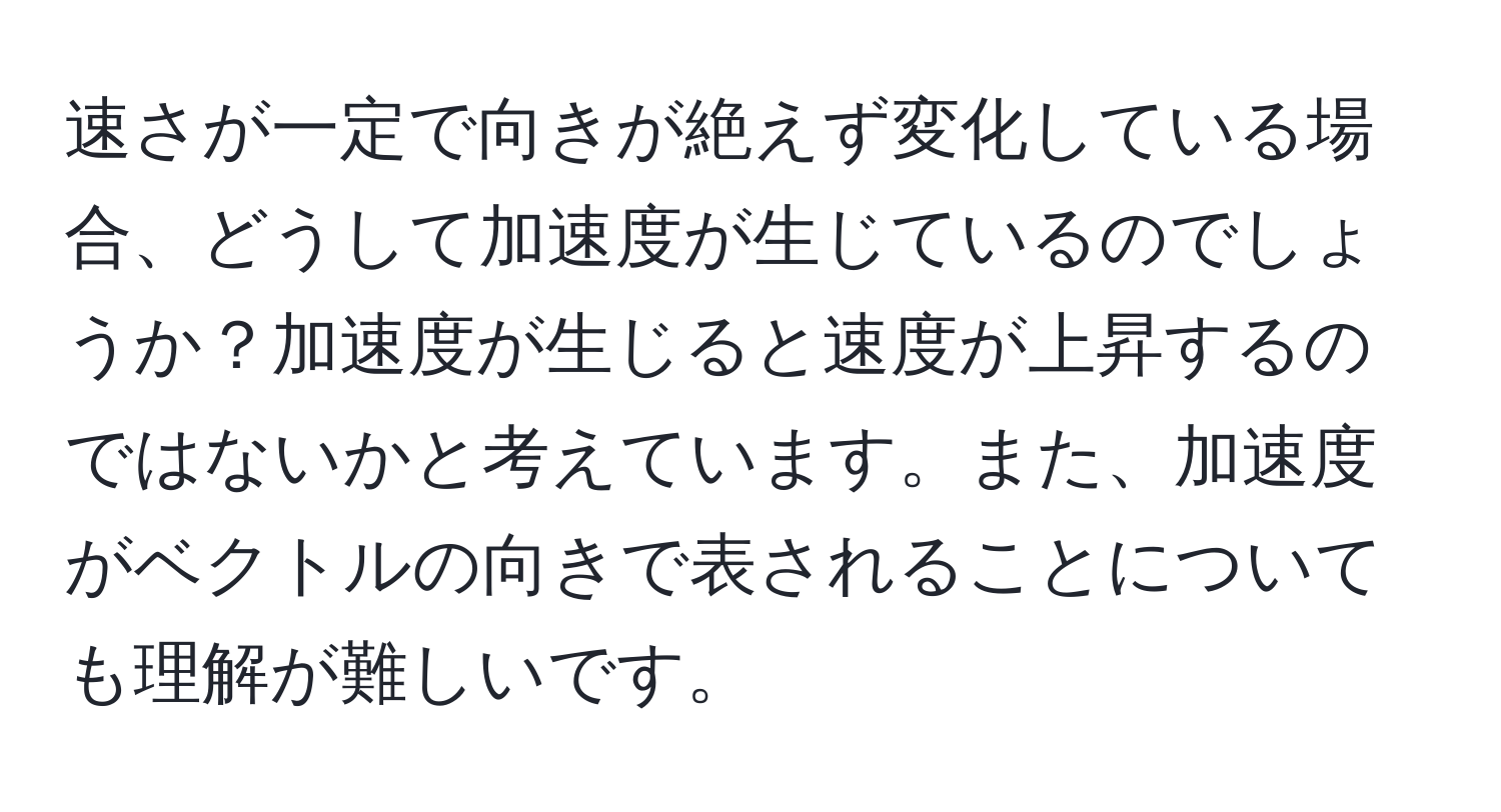 速さが一定で向きが絶えず変化している場合、どうして加速度が生じているのでしょうか？加速度が生じると速度が上昇するのではないかと考えています。また、加速度がベクトルの向きで表されることについても理解が難しいです。